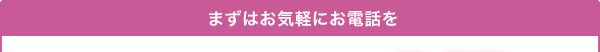 まずはお気軽にお電話を