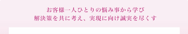 お客様一人ひとりの悩み事から学び解決策をともに考え、実現に向け誠実を尽くす