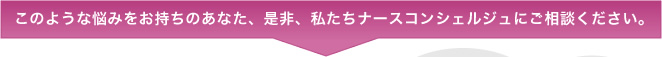 このような悩みをお持ちのあなた、是非、私たちナースコンシェルジュにご相談ください。